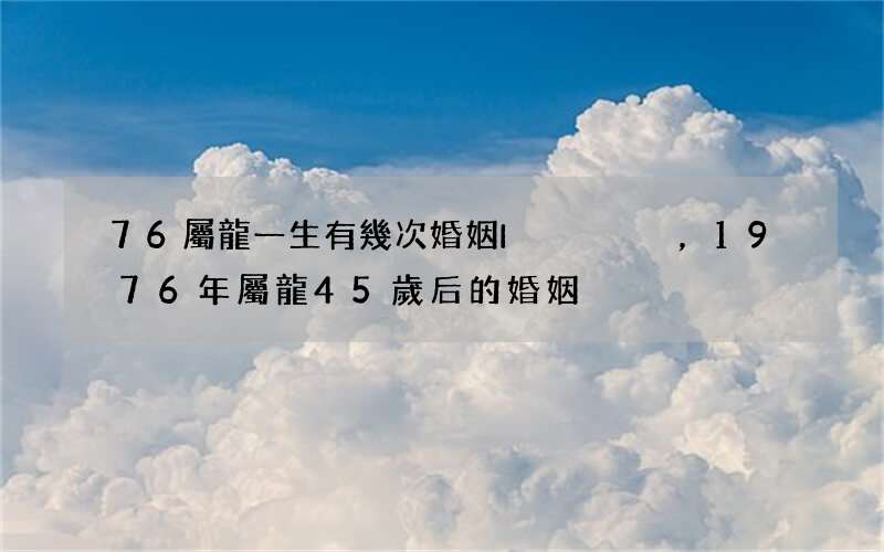 76屬龍一生有幾次婚姻I，1976年屬龍45歲后的婚姻